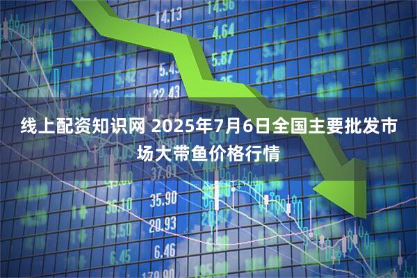 线上配资知识网 2025年7月6日全国主要批发市场大带鱼价格行情
