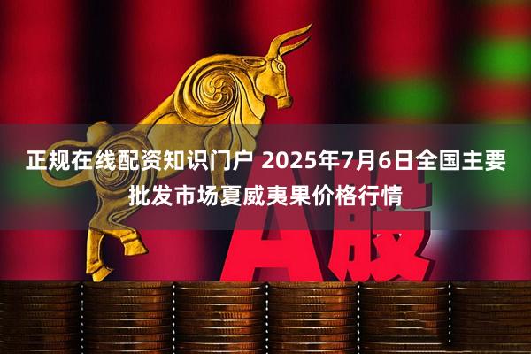 正规在线配资知识门户 2025年7月6日全国主要批发市场夏威夷果价格行情