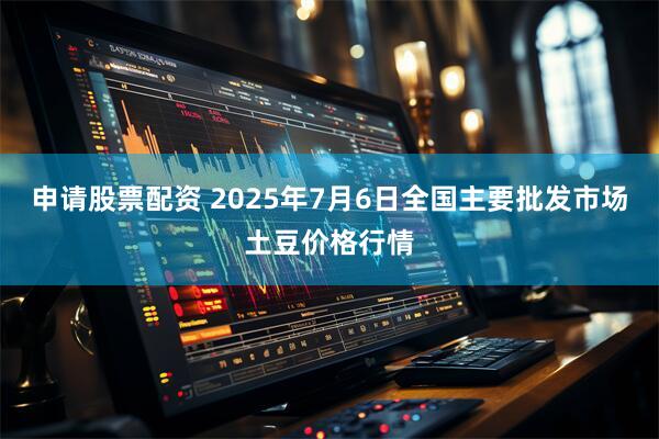 申请股票配资 2025年7月6日全国主要批发市场土豆价格行情