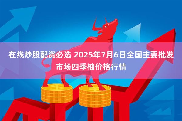 在线炒股配资必选 2025年7月6日全国主要批发市场四季柚价格行情