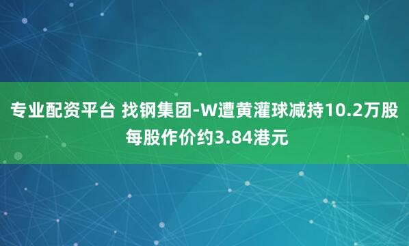 专业配资平台 找钢集团-W遭黄灌球减持10.2万股 每股作价约3.84港元