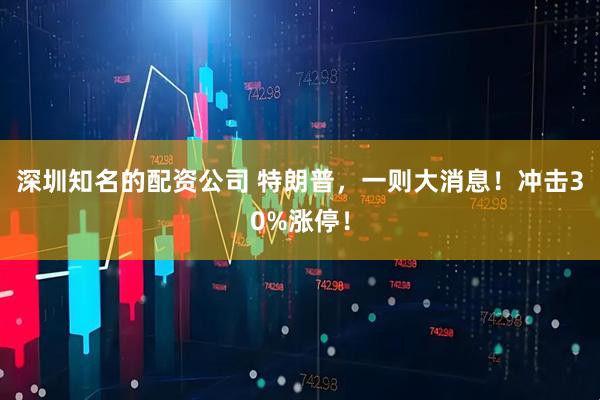 深圳知名的配资公司 特朗普，一则大消息！冲击30%涨停！