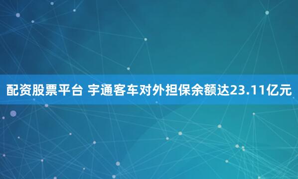配资股票平台 宇通客车对外担保余额达23.11亿元