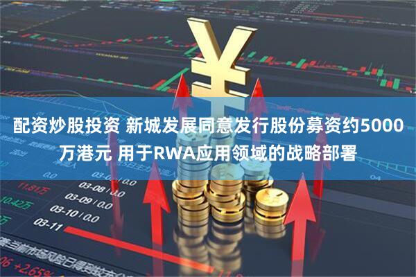配资炒股投资 新城发展同意发行股份募资约5000万港元 用于RWA应用领域的战略部署