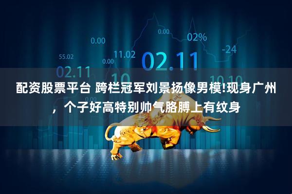 配资股票平台 跨栏冠军刘景扬像男模!现身广州，个子好高特别帅气胳膊上有纹身