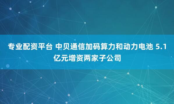 专业配资平台 中贝通信加码算力和动力电池 5.1亿元增资两家子公司