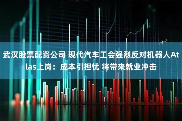 武汉股票配资公司 现代汽车工会强烈反对机器人Atlas上岗：成本引担忧 将带来就业冲击