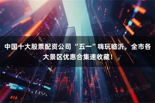 中国十大股票配资公司 “五一”嗨玩临沂，全市各大景区优惠合集速收藏！