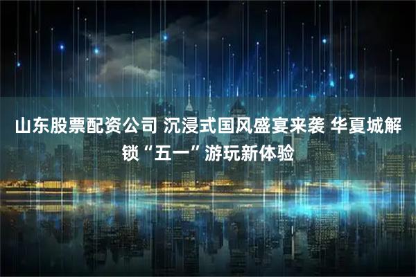 山东股票配资公司 沉浸式国风盛宴来袭 华夏城解锁“五一”游玩新体验