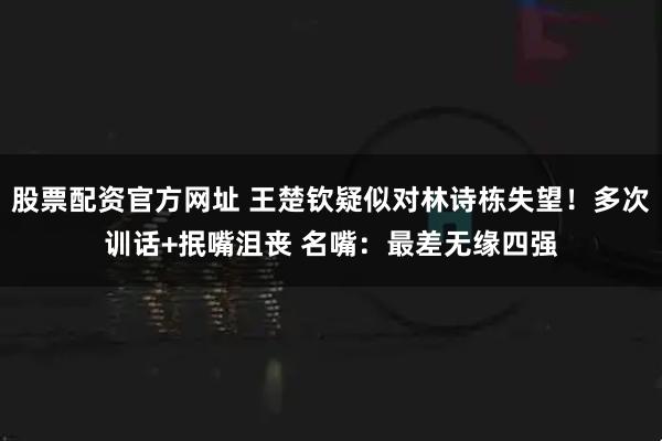 股票配资官方网址 王楚钦疑似对林诗栋失望！多次训话+抿嘴沮丧 名嘴：最差无缘四强