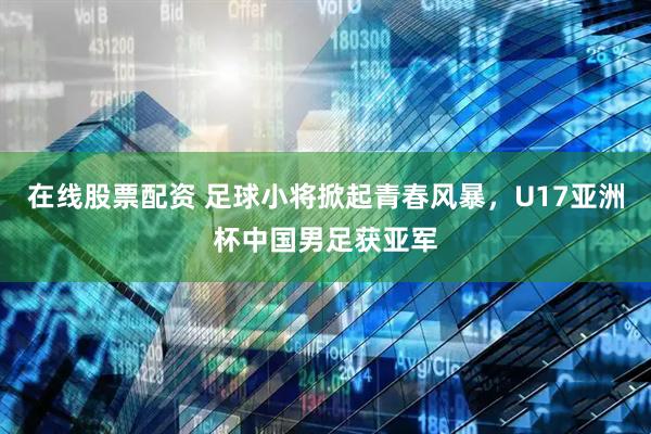 在线股票配资 足球小将掀起青春风暴，U17亚洲杯中国男足获亚军
